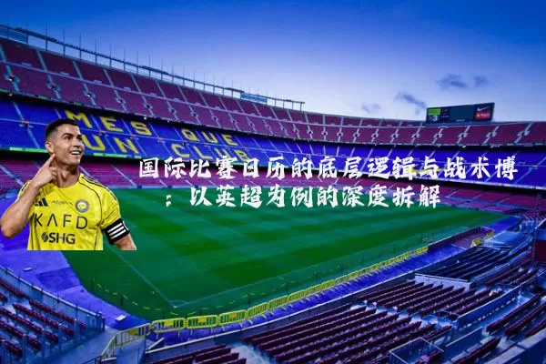 国际比赛日历的底层逻辑与战术博弈:以英超为例的深度拆解